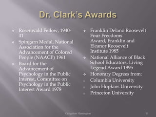    Rosenwald Fellow, 1940-               Franklin Delano Roosevelt
    41                                     Four Freedoms
   Spingarn Medal, National               Award, Franklin and
    Association for the                    Eleanor Roosevelt
    Advancement of Colored                 Institute 1985
    People (NAACP) 1961                   National Alliance of Black
   Board for the                          School Educators, Living
    Advancement of                         Legend Award 1995
    Psychology in the Public              Honorary Degrees from:
    Interest, Committee on            o    Columbia University
    Psychology in the Public          o    John Hopkins University
    Interest Award 1978
                                      o    Princeton University



                        Craigshon Harrington                        10
 