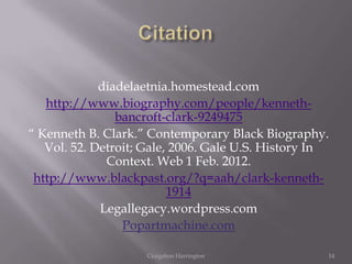 diadelaetnia.homestead.com
   http://www.biography.com/people/kenneth-
                bancroft-clark-9249475
“ Kenneth B. Clark.” Contemporary Black Biography.
   Vol. 52. Detroit; Gale, 2006. Gale U.S. History In
              Context. Web 1 Feb. 2012.
 http://www.blackpast.org/?q=aah/clark-kenneth-
                          1914
             Legallegacy.wordpress.com
                 Popartmachine.com

                    Craigshon Harrington            14
 
