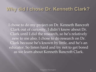 I chose to do my project on Dr. Kenneth Bancroft
  Clark out of curiosity. I didn’t know about Dr.
  Clark until I did the research, so he’s relatively
   new to me also. I chose to do research on Dr.
  Clark because he’s known by little, and he’s an
 educator. So listen hard and try not to get bored
    as we learn about Kenneth Bancroft Clark.



                    Craigshon Harrington               4
 