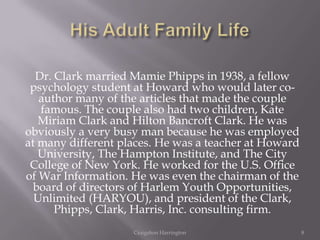 Dr. Clark married Mamie Phipps in 1938, a fellow
 psychology student at Howard who would later co-
   author many of the articles that made the couple
   famous. The couple also had two children, Kate
   Miriam Clark and Hilton Bancroft Clark. He was
obviously a very busy man because he was employed
at many different places. He was a teacher at Howard
   University, The Hampton Institute, and The City
 College of New York. He worked for the U.S. Office
of War Information. He was even the chairman of the
  board of directors of Harlem Youth Opportunities,
  Unlimited (HARYOU), and president of the Clark,
      Phipps, Clark, Harris, Inc. consulting firm.
                    Craigshon Harrington               8
 