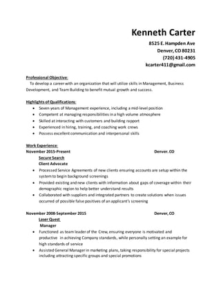 Kenneth Carter
8525 E. Hampden Ave
Denver, CO 80231
(720) 431-4905
kcarter411@gmail.com
Professional Objective:
To develop a career with an organization that will utilize skills in Management, Business
Development, and Team Building to benefit mutual growth and success.
Highlights of Qualifications:
 Seven years of Management experience, including a mid-level position
 Competent at managing responsibilities in a high volume atmosphere
 Skilled at interacting with customers and building rapport
 Experienced in hiring, training, and coaching work crews
 Possess excellent communication and interpersonal skills
Work Experience:
November 2015-Present Denver. CO
Secure Search
Client Advocate
 Processed Service Agreements of new clients ensuring accounts are setup within the
systemto begin background screenings
 Provided existing and new clients with information about gaps of coverage within their
demographic region to help better understand results
 Collaborated with suppliers and integrated partners to create solutions when issues
occurred of possible false positives of an applicant’s screening
November 2008-September 2015 Denver, CO
Laser Quest
Manager
 Functioned as team leader of the Crew, ensuring everyone is motivated and
productive in achieving Company standards, while personally setting an example for
high standards of service
 Assisted General Manager in marketing plans, taking responsibility for special projects
including attracting specific groups and special promotions
 