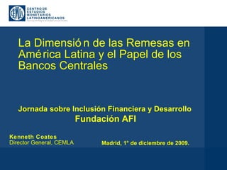 La Dimensión de las Remesas en América Latina y el Papel de los Bancos Centrales Kenneth Coates Director General, CEMLA Jornada sobre Inclusión Financiera y Desarrollo Fundación AFI Madrid, 1° de diciembre de 2009. 