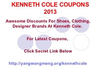 KENNETH COLE COUPONS
           2013
Awesome Discounts For Shoes, Clothing,
  Designer Brands At Kenneth Cole.

         For Latest Coupons,

        Click Secret Link Below

 http://yangwangmeng.org/kennethcole
 