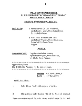 1

                    FARAD CONTINUATION SHEET.
           IN THE HIGH COURT OF JUDICATURE AT BOMBAY
                   NAGPUR BENCH : NAGPUR.

               CRIMINAL APPLICATION No.1115/07.


APPLICANT:          1. Kenneth Desa s/o Late John Desa,
                       aged about 61 years, Occu:Retired from
                       Service in Railways.

                    2. Miss. Maud d/o Late John Desa,
                       aged about 70 years, Occu: Household,
                       Both r/o 895, Clarke Town,
                       Nagpur.

                              ..VERSUS..

NON-APPLICANT:        Gopal s/o Leeladhar Narang,
                      aged about 60 years, Occu:Business,,
                      r/o Clarke Town Nagpur.

=-=-=-==-=--=-=-=-=-=-=-=-=-=-=-=-=-=-=-=-=-=-=-=-=-=
Applicant in person.
Shri T.C.Shukla, Advocate for the non-applicant.
=-=-=-=-=-=-=-=-=-=-=-=-=-=-=-=-=-=-=-=-=-=-=-=-=-=-=

                              CORAM:        C.L.PANGARKAR,J.
                              DATE :        11th July, 2007.

     ORAL JUDGMENT.


1.         Rule. Heard Finally with consent of parties.



2.         This petition under Section 482 of the Code of Criminal

Procedure seeks to quash the order passed by Civil Judge (Jr.Dn.) and
 