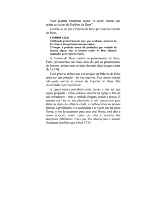 Você poderia interpretar assim: "a mente natural não
aceita as coisas do Espírito de Deus".
   Lembre-se de que a Palavra de Deus provém do Espírito
de Deus.
   2 PEDRO 1.20,21
   20Sabendo primeiramente isto: que nenhuma profecia da
   Escritura é de particular interpretação;
   21Porque a profecia nunca foi produzida por vontade de
   homem algum, mas os homens santos de Deus falaram
   inspirados pelo Espírito Santo.
    A Palavra de Deus contém os pensamentos de Deus.
Estes pensamentos são mais altos do que os pensamentos
do homem, assim como os céus são mais altos do que a terra
(Is 55.8,9).
    Você precisa deixar que a revelação da Palavra de Deus
entre no seu coração - no seu espírito. Sua mente natural
não pode aceitar as coisas do Espírito de Deus. São
discernidas espiritualmente.
    A Igreja nunca perceberá estas coisas a não ser que
sejam pregadas - Deus colocou mestres na Igreja a fim de
que ensinassem - mas a verdade chegará, pouco a pouco. E
quando ela vier na sua plenitude, e nós crescermos para
além da etapa da infância cristã, e conhecermos os nossos
direitos e privilégios, e a autoridade e o poder que há neste
Nome, e nos levantarmos para usar este Nome, será dito a
nosso respeito, assim como era dito a respeito dos
discípulos primitivos: Estes que têm alvoroçado o mundo
chegaram também aqui (Atos 17.6).
 