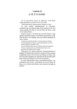 Capítulo 19
                 A FÉ E O NOME

    Se eu tão-somente tivesse fé suficiente, você talvez
esteja pensando, eu poderia usar este Nome.
    Você pode usá-lo, mesmo assim. Pertence a você.
    Se você estudar cuidadosamente as Escrituras,
descobrirá que em nenhum lugar Jesus menciona a fé ou a
crença quando Ele fala no uso do Nome de Jesus, a não
ser no tempo futuro.
   Kenyon escreve: "O direito de usar Seu Nome é uma
bênção conferida à Igreja: é um Direito que pertence a todo
filho de Deus". Em seguida, cita nosso direito quádruplo de
usar o Nome:
   1.Nascemos na família de Deus e o Nome pertence à família.
   2.Fomos batizados no Nome e, tendo sido batizados no Nome,
   somos batizados no próprio Cristo.
   3.Foi-nos dado por Jesus, que nos conferiu o poder de Procurador.
   4.Fomos comissionados como Embaixadores para irmos
   proclamar este Nome entre as nações.
   "Não posso ver", observa Kenyon, "onde precisamos ter
qualquer fé especial para usarmos o Nome de Jesus, porque
é legalmente nosso. Se eu tivesse mil dólares no banco, não
seria necessário qualquer ato consciente de fé da minha parte
para assinar um cheque no valor de cem dólares...
   Se você é filho de Deus, logo, é um herdeiro de Deus - um
co-herdeiro com Cristo - tem direito ao uso do Nome de
Jesus, e, se você tem este Direito, é por causa do seu lugar na
família."
 