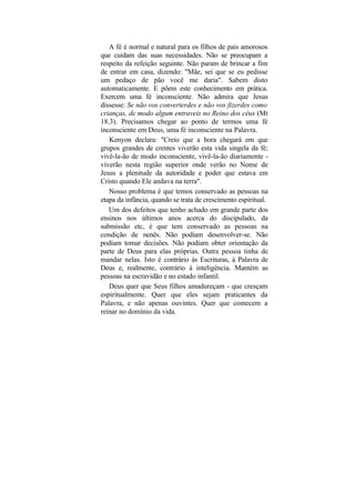 A fé é normal e natural para os filhos de pais amorosos
que cuidam das suas necessidades. Não se preocupam a
respeito da refeição seguinte. Não param de brincar a fim
de entrar em casa, dizendo: "Mãe, sei que se eu pedisse
um pedaço de pão você me daria". Sabem disto
automaticamente. E põem este conhecimento em prática.
Exercem uma fé inconsciente. Não admira que Jesus
dissesse: Se não vos converterdes e não vos fizerdes como
crianças, de modo algum entraveis no Reino dos céus (Mt
18.3). Precisamos chegar ao ponto de termos uma fé
inconsciente em Deus, uma fé inconsciente na Palavra.
   Kenyon declara: "Creio que a hora chegará em que
grupos grandes de crentes viverão esta vida singela da fé;
vivê-la-ão de modo inconsciente, vivê-la-ão diariamente -
viverão nesta região superior onde verão no Nome de
Jesus a plenitude da autoridade e poder que estava em
Cristo quando Ele andava na terra".
   Nosso problema é que temos conservado as pessoas na
etapa da infância, quando se trata de crescimento espiritual.
   Um dos defeitos que tenho achado em grande parte dos
ensinos nos últimos anos acerca do discipulado, da
submissão etc, é que tem conservado as pessoas na
condição de nenês. Não podiam desenvolver-se. Não
podiam tomar decisões. Não podiam obter orientação da
parte de Deus para elas próprias. Outra pessoa tinha de
mandar nelas. Isto é contrário às Escrituras, à Palavra de
Deus e, realmente, contrário à inteligência. Mantém as
pessoas na escravidão e no estado infantil.
   Deus quer que Seus filhos amadureçam - que cresçam
espiritualmente. Quer que eles sejam praticantes da
Palavra, e não apenas ouvintes. Quer que comecem a
reinar no domínio da vida.
 