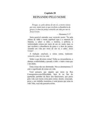 Capítulo 20
       REINANDO PELO NOME

     Porque, se, pela ofensa de um só, a morte reinou
  por esse, muito mais os que recebem a abundância da
  graça e o dom da justiça reinarão em vida por um só,
  Jesus Cristo.
                                     — Romanos 5.17
   Seria possível entender esse versículo assim: "Se pela
ofensa de Adão a morte espiritual (que é a natureza de
Satanás, a saber: o ódio, a mentira, a pobreza, a
enfermidade) reinou por meio de um só; muito mais os
que recebem a abundância da graça e o dom da justiça,
reinarão em vida por meio de um só, a saber, Jesus
Cristo".
   A tradução ampliada, e várias outras, traduzem:
reinarão como reis na vida.
   Sobre o que devemos reinar? Sobre as circunstâncias, a
doença, a enfermidade, o pecado, o ódio - e tudo o mais que
é do diabo.
   Estas coisas não nos dominarão. Nós as dominaremos. É
este o significado de reinar em vida.
   Você pensaria que alguém que mora na Rua
Conseguimos-com-Dificuldade, bem lá no fim do
quarteirão, pertinho do Beco dos Queixumes, que passa
pela vida sem muita coisa para comer, doente, emaciado,
preso a um trabalho monótono, é uma pessoa que reina na
vida? Não, você não pensaria assim.
 