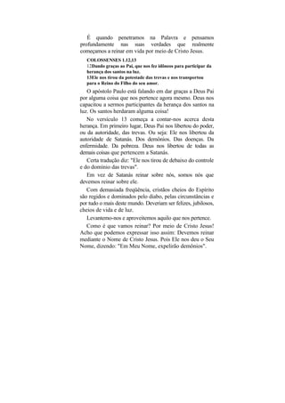 É quando penetramos na Palavra e pensamos
profundamente nas suas verdades que realmente
começamos a reinar em vida por meio de Cristo Jesus.
   COLOSSENSES 1.12,13
   12Dando graças ao Pai, que nos fez idôneos para participar da
   herança dos santos na luz.
   13Ele nos tirou da potestade das trevas e nos transportou
   para o Reino do Filho do seu amor.
   O apóstolo Paulo está falando em dar graças a Deus Pai
por alguma coisa que nos pertence agora mesmo. Deus nos
capacitou a sermos participantes da herança dos santos na
luz. Os santos herdaram alguma coisa!
   No versículo 13 começa a contar-nos acerca desta
herança. Em primeiro lugar, Deus Pai nos libertou do poder,
ou da autoridade, das trevas. Ou seja: Ele nos libertou da
autoridade de Satanás. Dos demônios. Das doenças. Da
enfermidade. Da pobreza. Deus nos libertou de todas as
demais coisas que pertencem a Satanás.
   Certa tradução diz: "Ele nos tirou de debaixo do controle
e do domínio das trevas".
   Em vez de Satanás reinar sobre nós, somos nós que
devemos reinar sobre ele.
   Com demasiada freqüência, cristãos cheios do Espírito
são regidos e dominados pelo diabo, pelas circunstâncias e
por tudo o mais deste mundo. Deveriam ser felizes, jubilosos,
cheios de vida e de luz.
   Levantemo-nos e aproveitemos aquilo que nos pertence.
   Como é que vamos reinar? Por meio de Cristo Jesus!
Acho que podemos expressar isso assim: Devemos reinar
mediante o Nome de Cristo Jesus. Pois Ele nos deu o Seu
Nome, dizendo: "Em Meu Nome, expelirão demônios".
 