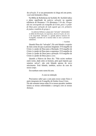 da salvação, E se seu pensamento só chega até este ponto,
você está limitando a Deus.
   Na Bíblia de Referências de Scofield, Dr. Scofield indica
o pleno significado da palavra salvação na seguinte
referência de Romanos 1.16 (Romanos 1.16 diz: Porque
não me envergonho do evangelho de Cristo, pois é o poder
de Deus para salvação de todo aquele que crê, primeiro
do judeu e também do grego.):
       As palavras hebraica e grega para "salvação" subentendem
   as idéias da libertação, da segurança, da preservação, da cura
   e da integridade. Salvação é a grande palavra inclusiva do
   Evangelho, reunindo em si mesma todos os atos e processos
   redentores.
                                                      — Scofield
   Quando Deus diz "salvação", Ele está falando a respeito
de mais coisas do que as pessoas imaginam. O Evangelho de
Cristo é o poder de Deus para a libertação. O Evangelho de
Cristo é o poder de Deus para a segurança. O Evangelho de
Cristo é o poder de Deus para a proteção. O Evangelho de
Cristo é o poder de Deus para a cura.
   Quando a Palavra de Deus diz: "Não existe nenhum
outro nome, dado entre os homens, pelo qual importa que
sejamos salvos", não está falando apenas do novo
nascimento. Está falando, também, acerca da cura do
nosso corpo.
   Em nenhum outro nome há cura.

                      A cura na redenção

   Precisamos saber que a cura para nosso corpo físico é
parte integrante do Evangelho do Senhor Jesus Cristo.
Ele não somente tomou sobre Si os nossos pecados; também
tomou as nossas enfermidades e carregou com as nossas
doenças.
 