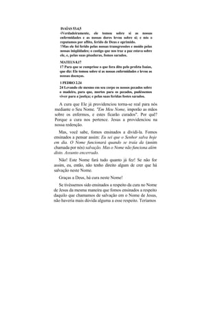 ISAÍAS 53.4,5
   4Verdadeiramente, ele tomou sobre si as nossas
   enfermidades e as nossas dores levou sobre si; e nós o
   reputamos por aflito, ferido de Deus e oprimido.
   5Mas ele foi ferido pelas nossas transgressões e moído pelas
   nossas iniqüidades; o castigo que nos traz a paz estava sobre
   ele, e, pelas suas pisaduras, fomos sarados.
   MATEUS 8.17
   17 Para que se cumprisse o que fora dito pelo profeta Isaías,
   que diz: Ele tomou sobre si as nossas enfermidades e levou as
   nossas doenças.
   1 PEDRO 2.24
   24 Levando ele mesmo em seu corpo os nossos pecados sobre
   o madeiro, para que, mortos para os pecados, pudéssemos
   viver para a justiça; e pelas suas feridas fostes sarados.

  A cura que Ele já providenciou torna-se real para nós
mediante o Seu Nome. "Em Meu Nome, imporão as mãos
sobre os enfermos, e estes ficarão curados". Por quê?
Porque a cura nos pertence. Jesus a providenciou na
nossa redenção.
   Mas, você sabe, fomos ensinados a dividi-la. Fomos
ensinados a pensar assim: Eu sei que o Senhor salva hoje
em dia. O Nome funcionará quando se traía da (assim
chamada por nós) salvação. Mas o Nome não funciona além
disto. Assunto encerrado.
   Não! Este Nome fará tudo quanto já fez! Se não for
assim, eu, então, não tenho direito algum de crer que há
salvação neste Nome.
  Graças a Deus, há cura neste Nome!
   Se tivéssemos sido ensinados a respeito da cura no Nome
de Jesus da mesma maneira que fomos ensinados a respeito
daquilo que chamamos de salvação em o Nome de Jesus,
não haveria mais dúvida alguma a esse respeito. Teríamos
 