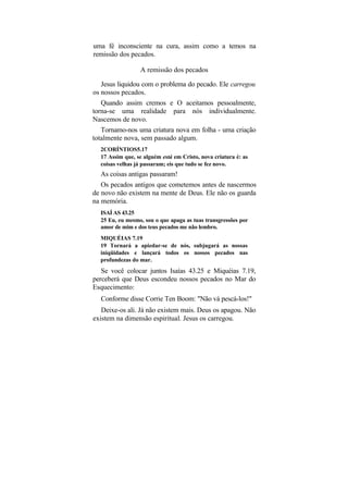 uma fé inconsciente na cura, assim como a temos na
remissão dos pecados.

                 A remissão dos pecados

   Jesus liquidou com o problema do pecado. Ele carregou
os nossos pecados.
   Quando assim cremos e O aceitamos pessoalmente,
torna-se uma realidade para nós individualmente.
Nascemos de novo.
   Tornamo-nos uma criatura nova em folha - uma criação
totalmente nova, sem passado algum.
  2CORÍNTIOS5.17
  17 Assim que, se alguém está em Cristo, nova criatura é: as
  coisas velhas já passaram; eis que tudo se fez novo.
  As coisas antigas passaram!
   Os pecados antigos que cometemos antes de nascermos
de novo não existem na mente de Deus. Ele não os guarda
na memória.
  ISAÍ AS 43.25
  25 Eu, eu mesmo, sou o que apaga as tuas transgressões por
  amor de mim e dos teus pecados me não lembro.
  MIQUÉIAS 7.19
  19 Tornará a apiedar-se de nós, subjugará as nossas
  iniqüidades e lançará todos os nossos pecados nas
  profundezas do mar.
   Se você colocar juntos Isaías 43.25 e Miquéias 7.19,
perceberá que Deus escondeu nossos pecados no Mar do
Esquecimento:
  Conforme disse Corrie Ten Boom: "Não vá pescá-los!"
   Deixe-os ali. Já não existem mais. Deus os apagou. Não
existem na dimensão espiritual. Jesus os carregou.
 