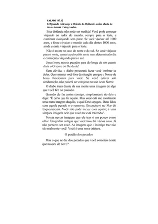 SALMO 103.12
   12 Quando está longe o Oriente do Ocidente, assim afasta de
   nós as nossas transgressões.
    Esta distância não pode ser medida! Você pode começar
  viajando ao redor do mundo, sempre para o leste, e
  continuar avançando sem parar. Se você vivesse até 1000
  anos, e fosse circular o mundo cada dia destes 1000 anos,
  ainda estaria viajando para o leste.
    Não é assim no caso do norte e do sul. Se você viajasse
 para o norte, passaria pelo pólo norte num determinado dia
 e começaria viajando para o sul.
    Jesus levou nossos pecados para tão longe de nós quanto
 dista o Oriente do Ocidente!
    Sem dúvida, o diabo procurará fazer você lembrar-se
 deles. Quer manter você fora da situação em que o Nome de
 Jesus funcionará para você. Se você estiver sob
 condenação, não poderá ser corajoso no uso deste Nome.
    O diabo trará diante da sua mente uma imagem de algo
que você fez no passado.
    Quando ele faz assim comigo, simplesmente rio dele e
digo: "É certo que fiz aquilo. Mas você está me mostrando
uma mera imagem daquilo, o qual Deus apagou. Deus lidou
com aquele pecado e o removeu. Escondeu-o no Mar do
Esquecimento. Você não pode mexer com aquilo; é uma
simples imagem dele que você me está trazendo".
    Pensar nestas imagens que ele traz é um pouco como
olhar fotografias antigas que você tirou há vários anos. Já
não parecem ser você. As imagens que o inimigo traz não
são realmente você! Você é uma nova criatura.
                   O perdão dos pecados
  Mas o que se diz dos pecados que você cometeu desde
que nasceu de novo?
 