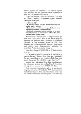 Jesus!]; pegarão nas serpentes; e, se beberem alguma
coisa mortífera, não lhes fará dano algum; e imporão as
mãos sobre os enfermos e os curarão.
   "Aqui", diz Kenyon, "Jesus está revelando a Sua parte
na Grande Comissão. Examinemos aquele grandioso
documento em Mateus:
   MATEUS 28.18-20
   18E, chegando-se Jesus, falou-lhes, dizendo: É-me dado todo
   o poder no céu e na terra.
   19Portanto, ide, ensinai todas as nações, batizando-as em
   nome do Pai, e do Filho, e do Espírito Santo;
   20Ensinando-as a guardar todas as coisas que eu vos tenho
   mandado; e eis que eu estou convosco todos os dias, até à
   consumação dos séculos. Amém!
   A tradução de Almeida Revista e Corrigida registra que
Jesus disse: Todo o poder... Mais de uma palavra grega são
traduzidas por poder no Novo Testamento. O Expository
Dictionary of New Testament Words1 de W.E. Vine,
demonstra que a palavra traduzida por poder neste caso, é
uma palavra mais freqüentemente traduzida por
autoridade. Assim dizem muitas traduções.
   Jesus disse: Toda a AUTORIDADE me foi dada no céu e
na terra.
   Ora, se você parar de ler exatamente aí, você talvez se
regozije, dizendo: "Graças a Deus, Jesus tem a autoridade.
Ele tem a autoridade no céu e na terra. Pode fazer tudo
quanto Ele desejar. Depende dEle, porque Ele a tem".
   Mas isto não é tudo quanto Jesus disse. Imediatamente,
Ele autorizou a Igreja a sair em Seu Nome! É-me dado
todo o poder no céu e na terra. PORTANTO, IDE...!
   Certo pastor escreveu para mim após eu ter aparecido no
programa de televisão "O Clube dos 700". Ele sempre fora
ensinado a crer que se Deus quer fazer alguma coisa, Ele a
faz. Ele tem a autoridade - Ele tem o poder - é só deixar por
 