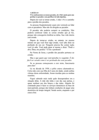1 JOÃO 1.9
   9 Se confessarmos os nossos pecados, ele é fiel e justo para nos
   perdoar os pecados e nos purificar de toda injustiça.
   Depois de você se tornar cristão, 1 João 1.9 é o caminho
para o perdão dos pecados.
   As pessoas freqüentemente usam este versículo ao lidar
com os pecadores. Mas não foi dirigido ao pecador.
   O pecador não poderia cumprir as condições. Não
poderia confessar todas as coisas erradas que já fez,
porque não conseguiria lembrar-se delas. Sua vida inteira
está errada.
   Depois de tornar-se cristão, no entanto, no mesmo
minuto em que você fizer algo errado, você sabe disto no
profundo do seu ser. Ninguém precisa lhe contar nada;
você já sabe. Você pode parar aí mesmo e dizer: "Perdi o
alvo. Deus, me perdoe." E Ele o perdoará!
   No Nome de Jesus, o perdão dos pecados pertence ao
cristão.
    Mas o que quero que você perceba é o seguinte: É tão
fácil ser curado como é ser perdoado dos seus pecados.
   Se as pessoas começassem a crer nisto, funcionaria
para elas!
   Lá na década de 1950, a pólio estava alastrando-se.
Certa mãe com sua filha de 6 anos de idade, sendo ambas
vítimas desta enfermidade, foram trazidas para as minhas
reuniões.
    Fiquei sabendo mais tarde quão desesperadora era a
situação delas. A mãe não tinha o uso das suas pernas, e
quase nenhum uso dos braços e das mãos. Alguém foi
contratado para ir fazer os serviços domésticos na base do
meio-período, porque não tinham condições de pagar uma
doméstica de tempo integral. Sendo assim, enquanto o pai
estava fora
 