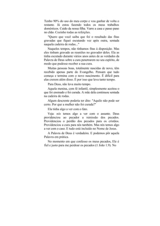 Tenho 90% do uso do meu corpo e vou ganhar de volta o
restante. Já estou fazendo todos os meus trabalhos
domésticos. Cuido da nossa filha. Varro a casa e passo pano
no chão. Cozinho todas as refeições.
   "Quero que você saiba que foi o resultado das fitas
gravadas que fiquei escutando vez após outra, sentada
naquela cadeira de rodas..."
   Naqueles tempos, não tínhamos fitas à disposição. Mas
eles tinham gravado as reuniões no gravador deles. Ela as
tinha escutado durante vários anos antes de as verdades da
Palavra de Deus sobre a cura penetrarem no seu espírito, de
modo que pudesse receber a sua cura.
   Muitas pessoas boas, totalmente nascidas de novo, têm
recebido apenas parte do Evangelho. Pensam que tudo
começa e termina com o novo nascimento. É difícil para
elas crerem além disso. É por isso que leva tanto tempo.
   Para Deus, não leva muito tempo.
   Aquela menina, com fé infantil, simplesmente aceitou o
que foi ensinado e foi curada. A mãe dela continuou sentada
na cadeira de rodas.
   Algum descrente poderia ter dito: "Aquilo não pode ser
certo. Por que a mulher não foi curada?"
   Ela tinha algo a ver com o fato.
   Veja: nós temos algo a ver com o assunto. Deus
providenciou ao pecador a remissão dos pecados.
Providenciou o perdão dos pecados para os cristãos.
Providenciou a cura para nós também. Mas nós temos algo
a ver com o caso. E tudo está incluído no Nome de Jesus.
   A Palavra de Deus é verdadeira. E podemos pôr aquela
Palavra em prática.
   No momento em que confesso os meus pecados, Ele é
fiel e justo para me perdoar os pecados (1 João 1.9). No
 