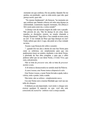 momento em que confesso, Ele me perdoa. Quando Ele me
  perdoa, sou perdoado - quer eu sinta assim, quer não, quer
  pareça assim, quer não.
     "No mesmo fundamento", diz Kenyon, "no momento em
  que confesso que Satanás colocou em mim uma doença ou
  enfermidade, exatamente naquele momento, Ele [Deus] é
  fiel e justo para curar-me, e estou curado!"
     A doença vem da mesma origem de onde vem o pecado.
 Não provém do céu. Não há doença lá em cima. Jesus
 mandou os discípulos orarem, na oração chamada a
 Oração Dominical: "Seja feita a Tua vontade na terra como
 no céu". É da vontade de Deus que haja doenças no céu?
 Todos sabem que não é. Logo, não pode ser a Sua vontade
 na terra.
     Escute o que Kenyon diz sobre o assunto:
    "...quando Ele nos deu o direito de usar Seu Nome para
 curar os enfermos, era simplesmente para que nós
 pudéssemos trazer ao cenário, mediante o uso deste Nome,
 a plenitude da Sua obra completa, e para que o aflito
 pudesse saber que no uso deste Nome, o Cristo Vivo, que
 cura, está presente.
    Não se trata de procurar crer, não se trata de procurar
 aceitar a cura.
    A fé torna-se desnecessária no sentido atual da Palavra.
    A cura é nossa; este Nome torna-a disponível a nós.
    Este Nome é nosso, e neste Nome há toda a ajuda, toda a
vitória, todo o poder, toda a saúde.
    Não tente; não se esforce - simplesmente use-o.
    Use este Nome com a mesma liberdade que você usa seu
talão de cheques.
    O dinheiro já está depositado; você emite o cheque sem
exercer qualquer fé especial; ou seja: você não está
consciente de exercê-la - embora você a esteja usando.
 