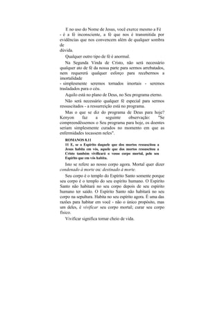 E no uso do Nome de Jesus, você exerce mesmo a Fé
- é a fé inconsciente, a fé que nos é transmitida por
evidências que nos convencem além de qualquer sombra
de
dúvida.
    Qualquer outro tipo de fé é anormal.
   Na Segunda Vinda de Cristo, não será necessário
qualquer ato de fé da nossa parte para sermos arrebatados,
nem requererá qualquer esforço para recebermos a
imortalidade
- simplesmente seremos tornados imortais - seremos
trasladados para o céu.
   Aquilo está no plano de Deus, no Seu programa eterno.
   Não será necessário qualquer fé especial para sermos
ressuscitados - a ressurreição está no programa.
   Mas o que se diz do programa de Deus para hoje?
Kenyon       faz     a     seguinte     observação:   "Se
compreendêssemos o Seu programa para hoje, os doentes
seriam simplesmente curados no momento em que as
enfermidades tocassem neles".
  ROMANOS 8.11
  11 E, se o Espírito daquele que dos mortos ressuscitou a
  Jesus habita em vós, aquele que dos mortos ressuscitou a
  Cristo também vivificará o vosso corpo mortal, pelo seu
  Espírito que em vós habita.
    Isto se refere ao nosso corpo agora. Mortal quer dizer
condenado à morte ou: destinado à morte.
    Seu corpo é o templo do Espírito Santo somente porque
seu corpo é o templo do seu espírito humano. O Espírito
Santo não habitará no seu corpo depois de seu espírito
humano ter saído. O Espírito Santo não habitará no seu
corpo na sepultura. Habita no seu espírito agora. É uma das
razões para habitar em você - não o único propósito, mas
um deles, é vivificar seu corpo mortal; curar seu corpo
físico.
    Vivificar significa tornar cheio de vida.
 