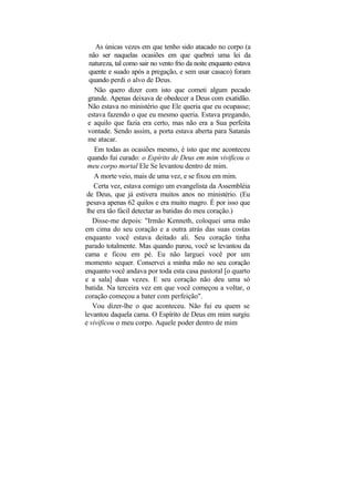As únicas vezes em que tenho sido atacado no corpo (a
  não ser naquelas ocasiões em que quebrei uma lei da
  natureza, tal como sair no vento frio da noite enquanto estava
  quente e suado após a pregação, e sem usar casaco) foram
  quando perdi o alvo de Deus.
    Não quero dizer com isto que cometi algum pecado
  grande. Apenas deixava de obedecer a Deus com exatidão.
  Não estava no ministério que Ele queria que eu ocupasse;
  estava fazendo o que eu mesmo queria. Estava pregando,
  e aquilo que fazia era certo, mas não era a Sua perfeita
  vontade. Sendo assim, a porta estava aberta para Satanás
  me atacar.
    Em todas as ocasiões mesmo, é isto que me aconteceu
 quando fui curado: o Espírito de Deus em mim vivificou o
 meu corpo mortal Ele Se levantou dentro de mim.
    A morte veio, mais de uma vez, e se fixou em mim.
    Certa vez, estava comigo um evangelista da Assembléia
 de Deus, que já estivera muitos anos no ministério. (Eu
 pesava apenas 62 quilos e era muito magro. É por isso que
 lhe era tão fácil detectar as batidas do meu coração.)
   Disse-me depois: "Irmão Kenneth, coloquei uma mão
em cima do seu coração e a outra atrás das suas costas
enquanto você estava deitado ali. Seu coração tinha
parado totalmente. Mas quando parou, você se levantou da
cama e ficou em pé. Eu não larguei você por um
momento sequer. Conservei a minha mão no seu coração
enquanto você andava por toda esta casa pastoral [o quarto
e a sala] duas vezes. E seu coração não deu uma só
batida. Na terceira vez em que você começou a voltar, o
coração começou a bater com perfeição".
   Vou dizer-lhe o que aconteceu. Não fui eu quem se
levantou daquela cama. O Espírito de Deus em mim surgiu
e vivificou o meu corpo. Aquele poder dentro de mim
 