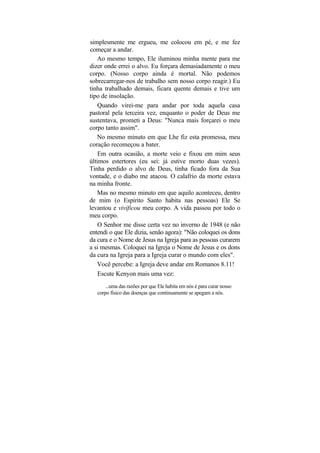 simplesmente me ergueu, me colocou em pé, e me fez
começar a andar.
    Ao mesmo tempo, Ele iluminou minha mente para me
dizer onde errei o alvo. Eu forçara demasiadamente o meu
corpo. (Nosso corpo ainda é mortal. Não podemos
sobrecarregar-nos de trabalho sem nosso corpo reagir.) Eu
tinha trabalhado demais, ficara quente demais e tive um
tipo de insolação.
    Quando virei-me para andar por toda aquela casa
pastoral pela terceira vez, enquanto o poder de Deus me
sustentava, prometi a Deus: "Nunca mais forçarei o meu
corpo tanto assim".
   No mesmo minuto em que Lhe fiz esta promessa, meu
coração recomeçou a bater.
    Em outra ocasião, a morte veio e fixou em mim seus
últimos estertores (eu sei: já estive morto duas vezes).
Tinha perdido o alvo de Deus, tinha ficado fora da Sua
vontade, e o diabo me atacou. O calafrio da morte estava
na minha fronte.
   Mas no mesmo minuto em que aquilo aconteceu, dentro
de mim (o Espírito Santo habita nas pessoas) Ele Se
levantou e vivificou meu corpo. A vida passou por todo o
meu corpo.
    O Senhor me disse certa vez no inverno de 1948 (e não
entendi o que Ele dizia, senão agora): "Não coloquei os dons
da cura e o Nome de Jesus na Igreja para as pessoas curarem
a si mesmas. Coloquei na Igreja o Nome de Jesus e os dons
da cura na Igreja para a Igreja curar o mundo com eles".
   Você percebe: a Igreja deve andar em Romanos 8.11!
    Escute Kenyon mais uma vez:
      ...uma das razões por que Ele habita em nós é para curar nosso
   corpo físico das doenças que continuamente se apegam a nós.
 