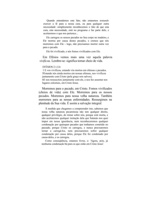 Quando entendemos este fato, não estaremos tentando
   exercer a fé para a nossa cura, ou para qualquer outra
   necessidade -simplesmente reconhecemos o fato de que esta
   cura, esta necessidade, está no programa e faz parte dele, e
   aceitaremos o que nos pertence...
      Ele carregou os nossos pecados no Seu corpo no madeiro, e
   Ele morreu por causa destes pecados, e cremos que nós
   morremos com Ele - logo, não precisamos morrer outra vez
   para o pecado.
      Ele foi vivificado, e nós fomos vivificados com Ele.

   Em Efésios vemos mais uma vez aquela palavra
vivificou. Lembre-se: significa tornar cheio de vida.
  EFÉSIOS 2.1,5,6
   1 E vos vivificou, estando vós mortos em ofensas e pecados.
  5Estando nós ainda mortos em nossas ofensas, nos vivificou
  juntamente com Cristo (pela graça sois salvos),
  6E nos ressuscitou juntamente com ele, e nos fez assentar nos
  lugares celestiais, em Cristo Jesus.

   Morremos para o pecado, em Cristo. Fomos vivificados
(cheios de vida) com Ele. Morremos para os nossos
pecados. Morremos para nossa velha natureza. Também
morremos para as nossas enfermidades. Ressurgimos na
plenitude da Sua vida. É assim a salvação integral.
     À medida que chegamos a compreender isto, sabemos que
  nossa velha natureza pecaminosa não tem qualquer direito,
  qualquer privilégio, de reinar sobre nós, porque está morta, e
  não aceitaremos qualquer imitação dela que Satanás nos quer
  impor em nossa ignorância, nem reconheceremos qualquer
  condenação por quaisquer pecados que tenhamos cometido no
  passado, porque Cristo os carregou, e nunca precisaremos
  tornar a carregá-los, nem precisaremos sofrer qualquer
  condenação por causa deles, porque Ele foi condenado por
  causa deles, e os carregou.
      Como conseqüência, estamos livres, e: 'Agora, pois, já
  nenhuma condenação há para os que estão em Cristo Jesus'.
 