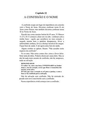 Capítulo 22
      A CONFISSÃO E O NOME

   A confissão ocupa um lugar de importância em conexão
com o Nome de Jesus. Devemos confessar nossa fé em
Jesus como Pessoa, mas também devemos confessar nossa
fé no Nome de Jesus.
  Percebi isto como menino batista há 45 anos. Vi Marcos
11.23 e 24. E comecei a dizer em voz alta - confessei com a
minha boca - aquilo que acreditava no meu coração, e
naquela mesma hora a paralisia desapareceu, foi-se a
enfermidade cardíaca, foi-se a doença incurável do sangue.
Fiquei bem de saúde. E até agora estou bem de saúde.
  Alguns cristãos se opõem. Dizem: "Não acredito neste
negócio da confissão".
  Eu os amo. Não estou contra eles; estou a favor deles.
Sinto tanta dó deles. Poderia chorar por causa disto. Mas se
não há nada neste assunto de confissão, não há, tampouco,
nada na salvação.
  ROMANOS 10.9,10
  9 A saber: Se, com a tua boca, CONFESSARES ao Senhor
  Jesus e, em teu coração, creres que Deus o ressuscitou dos
  mortos, serás salvo.
  10 Visto que com o coração se crê para a justiça, e com a
  boca se faz confissão para a salvação.
  Não há salvação sem confissão. Não há remissão do
pecado nem novo nascimento sem a confissão.
  Nossa experiência cristã começa com a confissão.
 
