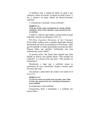 O problema com o mundo da igreja em geral é que
começou e parou ali mesmo. Começou no ponto inicial - e
isto o manteve na etapa infantil do desenvolvimento
espiritual.
   0 cristianismo é chamado "nossa confissão".
   HEBREUS 3.1
   1 Pelo que, irmãos santos, participantes da vocação celestial,
   considerai a Jesus Cristo, apóstolo e sumo sacerdote da nos
   sa confissão.
   A palavra confissão aqui traduz a mesma palavra grega
traduzida confissão em Romanos 10.9 e 10.
  W.E.Vine: Expository Dictionary of New Testament
Words define a palavra com o seguinte significado: declarar
abertamente por meio de pronunciar-se livremente, sendo
que tal confissão é o efeito da profunda convicção dos fatos.
Kenyon indica que significa "testificando com uma
confissão dos nossos lábios".
   As pessoas talvez não façam idéia daquilo que estão
falando ao dizê-lo, mas quando dizem: "Não acredito em
confissão", é a mesma coisa que dizer: "Não acredito no
cristianismo".
   Percebemos o lugar que a confissão ocupa na
experiência do novo nascimento. Ocupa o mesmo lugar
em nosso dia-a-dia.
   Isto porque o andar diário do cristão é um andar da fé
(2 Co 5.7).
   HEBREUS 4.14
   14 Visto que temos um grande sumo sacerdote, Jesus, Filho
   de Deus, que penetrou nos céus, retenhamos firmemente a
   nossa confissão.
  O cristianismo é uma confissão.
  Conservemos firme o testemunho e a confissão dos
nossos lábios.
 