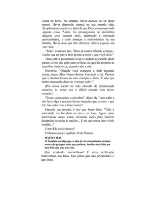 conta de Deus. No entanto, havia doença no lar deste
 pastor. Havia depressão mental na sua própria vida.
 Simplesmente aceitava a idéia de que Deus estava operando
 alguma coisa. Assim, foi prosseguindo no ministério
 daquele jeito durante anos, deprimido e oprimido
 pessoalmente, e com doenças e enfermidades na sua
 família. Havia anos que não obtivera vitória alguma em
 sua vida.
    "Mas", escreveu-me, "Deus já estava lidando comigo -
 e acho que eu estava bem pronto a ouvir o que você disse."
    Deus estava procurando levar a verdade ao espírito deste
pastor, e isto não cabe tanto a Deus, no que diz respeito às
questões desta terra, quanto cabe a nós.
    Escreveu: "Quando você começou a falar algumas
coisas, meus olhos foram abertos. Comecei a ver. Parecia
que o Senhor falava ao meu coração e dizia: 'É isto que
tenho procurado dizer-te o tempo todo' ".
    (Por nossa mente ter sido educada de determinada
maneira, às vezes nos é difícil escutar com nosso
coração.)
    "Estou começando a perceber", disse ele, "que cabe a
nós fazer algo a respeito destas situações que existem - que
Ele nos autorizou a fazer assim".
   Fazendo um resumo, é isto que Jesus disse: "Toda a
autoridade me foi dada no céu e na terra. Agora estou
autorizando vocês. Estou enviando vocês para fazerem
discípulos de todas as nações... E eis que estou com vocês
sempre..."
   Como Ele está conosco?
   Voltemos para o capítulo 18 de Mateus.
  MATEUS 18.19
  19 Também vos digo que, se dois de vós concordarem na terra
  acerca de qualquer coisa que pedirem, isso lhes será feito por
  meu Pai, que está nos céus.
  Que versículo maravilhoso! É uma declaração
maravilhosa dos fatos. Mas penso que não percebemos o
que Jesus
 