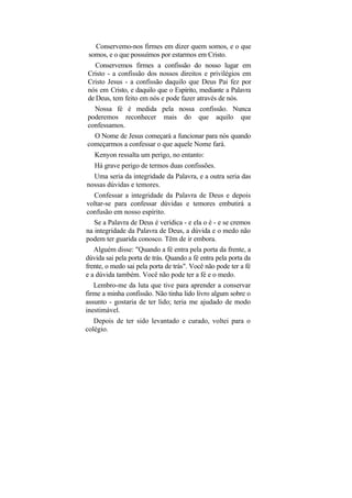 Conservemo-nos firmes em dizer quem somos, e o que
 somos, e o que possuímos por estarmos em Cristo.
   Conservemos firmes a confissão do nosso lugar em
Cristo - a confissão dos nossos direitos e privilégios em
Cristo Jesus - a confissão daquilo que Deus Pai fez por
nós em Cristo, e daquilo que o Espírito, mediante a Palavra
de Deus, tem feito em nós e pode fazer através de nós.
  Nossa fé é medida pela nossa confissão. Nunca
poderemos reconhecer mais do que aquilo que
confessamos.
  O Nome de Jesus começará a funcionar para nós quando
começarmos a confessar o que aquele Nome fará.
   Kenyon ressalta um perigo, no entanto:
   Há grave perigo de termos duas confissões.
  Uma seria da integridade da Palavra, e a outra seria das
nossas dúvidas e temores.
   Confessar a integridade da Palavra de Deus e depois
voltar-se para confessar dúvidas e temores embutirá a
confusão em nosso espírito.
   Se a Palavra de Deus é verídica - e ela o é - e se cremos
na integridade da Palavra de Deus, a dúvida e o medo não
podem ter guarida conosco. Têm de ir embora.
   Alguém disse: "Quando a fé entra pela porta da frente, a
dúvida sai pela porta de trás. Quando a fé entra pela porta da
frente, o medo sai pela porta de trás". Você não pode ter a fé
e a dúvida também. Você não pode ter a fé e o medo.
   Lembro-me da luta que tive para aprender a conservar
firme a minha confissão. Não tinha lido livro algum sobre o
assunto - gostaria de ter lido; teria me ajudado de modo
inestimável.
   Depois de ter sido levantado e curado, voltei para o
colégio.
 