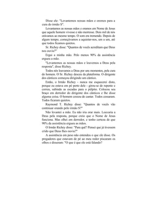 Disse ele: "Levantemos nossas mãos e oremos para a
cura do irmão S".
   Levantamos as nossas mãos e oramos em Nome de Jesus
que aquele homem vivesse e não morresse. Dois mil de nós
orávamos ao mesmo tempo. O som era tremendo. Depois de
algum tempo, começávamos a aquietar-nos, um a um, até
que todos ficamos quietos.
   Sr. Richey disse: "Quantos de vocês acreditam que Deus
nos ouviu?"
   Ergui a minha mão. Pelo menos 90% da assistência
ergueu a mão.
   "Levantemos as nossas mãos e louvemos a Deus pela
resposta", disse Richey.
   Todos nós louvamos a Deus por uns momentos, pela cura
do homem. O Sr. Richey desceu da plataforma. O dirigente
dos cânticos começou dirigindo um cântico.
   Então, o Irmão Richey - nunca me esquecerei disto,
porque eu estava em pé perto dele - girou-se de repente e
correu, subindo as escadas para o púlpito. Colocou seu
braço em derredor do dirigente dos cânticos e lhe disse
alguma coisa. O homem cessou de cantar. Todos cessaram.
Todos ficaram quietos.
   Raymond T. Richey disse: "Quantos de vocês vão
continuar orando pelo irmão S?"
   Não levantei a mão. Eu não iria orar mais. Louvaria a
Deus pela resposta, porque creio que o Nome de Jesus
funciona. Mas olhei em derredor, e tenho certeza de que
90% da assistência ergueu as mãos.
   O Irmão Richey disse: "Para quê? Pensei que já tivessem
crido que Deus lhes ouviu?"
   A assistência em peso não entendeu o que ele disse. Os
pregadores que estavam de pé ao meu redor piscaram os
olhos e disseram: "O que é que ele está falando?
 