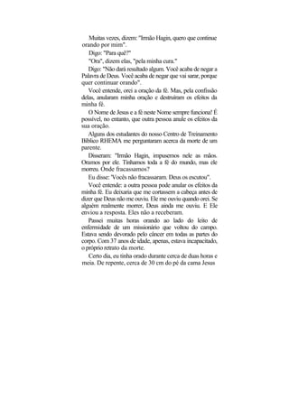 Muitas vezes, dizem: "Irmão Hagin, quero que continue
orando por mim".
   Digo: "Para quê?"
   "Ora", dizem elas, "pela minha cura."
   Digo: "Não dará resultado algum. Você acaba de negar a
Palavra de Deus. Você acaba de negar que vai sarar, porque
quer continuar orando".
   Você entende, orei a oração da fé. Mas, pela confissão
delas, anularam minha oração e destruíram os efeitos da
minha fé.
   O Nome de Jesus e a fé neste Nome sempre funciona! É
possível, no entanto, que outra pessoa anule os efeitos da
sua oração.
   Alguns dos estudantes do nosso Centro de Treinamento
Bíblico RHEMA me perguntaram acerca da morte de um
parente.
   Disseram: "Irmão Hagin, impusemos nele as mãos.
Oramos por ele. Tínhamos toda a fé do mundo, mas ele
morreu. Onde fracassamos?
   Eu disse: 'Vocês não fracassaram. Deus os escutou".
   Você entende: a outra pessoa pode anular os efeitos da
minha fé. Eu deixaria que me cortassem a cabeça antes de
dizer que Deus não me ouviu. Ele me ouviu quando orei. Se
alguém realmente morrer, Deus ainda me ouviu. E Ele
enviou a resposta. Eles não a receberam.
   Passei muitas horas orando ao lado do leito de
enfermidade de um missionário que voltou do campo.
Estava sendo devorado pelo câncer em todas as partes do
corpo. Com 37 anos de idade, apenas, estava incapacitado,
o próprio retrato da morte.
   Certo dia, eu tinha orado durante cerca de duas horas e
meia. De repente, cerca de 30 cm do pé da cama Jesus
 