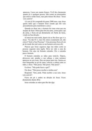apareceu. Usava um manto branco. Vi-O tão claramente
quanto já vi qualquer pessoa. Não contei ao missionário
que estava vendo Jesus, mas pelo menos lhe disse: "Jesus
veio curá-lo".
   (A cura já foi comprada há quase 2000 anos, mas Jesus
queria tanto que o homem fosse curado que Ele veio
pessoalmente para manifestar a cura.)
   Quando eu disse isto, o homem fez uma coisa que era
incapaz de fazer. Pulou para fora da cama, correu para o pé
da cama, e ficou em pé diretamente em frente de Jesus,
virado na Sua direção.
   (Contou-me mais tarde, depois de eu lhe dizer que vi a
Jesus: "Eu não O vi, mas Ele estava exatamente ali, não
estava? Senti a Sua Presença". Uma presença ficou ali em
pé de modo tão real como se um homem estivesse ali).
   Parecia que Jesus segurava algo nas mãos como as
pessoas seguram uma tigela. Deve ter sido a cura do
homem. Era algo de formato estranho. Ele o estendia
para o homem.
   O homem estendeu as mãos para tomá-lo. Depois,
deixou-as cair, pendeu a sua cabeça, e uma carranca
apareceu no seu rosto. Deu um passo para trás. Sentou-se
num banquinho ao pé da cama, colocou a cabeça entre as
mãos, e disse: "Não posso. Não posso. Não posso".
   Eu disse: "Não pode fazer o quê?"
   Ele disse: "Não posso receber a minha cura".
   Respondi: "Sim, pode. Pode receber a sua cura. Jesus
veio curá-lo".
   Ficou em pé e andou na direção de Jesus. Ficou
diretamente diante dEle.
   Jesus estendeu as mãos para lhe dar algo.
 