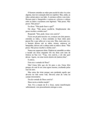 O homem estendeu as mãos para aceitá-lo (não viu coisa
alguma, mas teve sensação disto no espírito). Mas, então, as
mãos caíram para o seu lado. A carranca cobriu o seu rosto.
Recuou para o banquinho e sentou-se, colocou a cabeça
entre as mãos e exclamou com lágrimas: "Não posso. Não
posso. Não posso".
    Eu disse: "Não pode fazer o quê?"
    Ele disse: "Não posso recebê-la. Simplesmente não
posso receber a minha cura".
    Respondi: "Sim, pode. Jesus veio curá-lo".
    Ficou em pé pela terceira vez, avançou uns dois passos,
estendeu as mãos, e Jesus estendeu as Suas mãos para
passar-lhe o que sabia ser a sua cura. Mas, mais uma vez,
o homem deixou cair as mãos, recuou, sentou-se no
banquinho, deixou cair a cabeça entre as mãos e disse: "Não
posso. Não posso receber a minha cura".
    Nunca me esquecerei disto. Poderia ter estendido as mãos
e tocado em Jesus enquanto Ele me dizia com tons de
tristeza na Sua voz: "Veja, vim curá-lo, e ele não quer
deixar. Agora, vai estar morto dentro de (tantos) dias".
    E estava.
    Esta era a vontade de Deus?
    Não! Estou feliz que ele foi para o céu. Estou feliz
porque ele está lá em cima agora mesmo, exultando pelas
ruas de ouro.
    Mas estou tão triste porque saiu perdendo aquilo que
deveria ter tido nesta vida. Deveria estar de volta no
campo missionário.
    Era da vontade de Deus curá-lo?
    Deus ouviu a minha oração?
    Sim. Fiz a oração da fé e Jesus, numa manifestação
sobrenatural, veio pessoalmente entregar a cura.
 