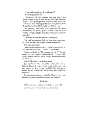 O que anulou os efeitos da oração da fé?
    A descrença do homem.
    Deus sempre me ouve (quando você sabe disto, Ele o
 ouve). Vim em Nome de Jesus. Ele me disse, e Ele não pode
 mentir: "Tudo quanto pedirdes ao Pai em Meu Nome, ele
 vo-lo concederá". Não se pode fazer asseveração mais forte
 do que "eu vou" ou "Ele vai", Ele vai dá-lo a você.
   As pessoas substituem seus pensamentos pelos
pensamentos da Bíblia quando dizem: "Ora, se você
proferir a oração da fé por mim, funcionará quer eu tenha fé
quer não".
   Este modo de pensar é errôneo e antibíblico.
   "Se você orar a oração da fé por mim, funcionará, quer
eu esteja vivendo corretamente, quer erroneamente".
   Não, não funcionará.
   A Bíblia declara com clareza: Andarão dois juntos, se
não estiverem de acordo? (Amos 3.3) Não podem.
   Minha confissão é: "Ele sempre me ouve!" Ele me
ouviu em prol daquele missionário de 37 anos. Mas
aquele querido anulou a minha oração; destruiu os efeitos
da minha fé.
   Como? Mediante a confissão errônea.
   Sua confissão deve concordar totalmente com a
Palavra. Depois de você ter orado em Nome de Jesus, você
deve conservar firme a sua confissão. Não destrua os
efeitos da sua própria oração mediante uma confissão
negativa.
   Incluímos aqui algumas confissões. Diga-as com a sua
boca em voz alta, porque crê nelas no seu coração.

                        Confissão

  O Nome de Jesus está acima de todos os nomes. O
  Nome de Jesus é maior do que todos os nomes.
 