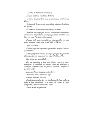 O Nome de Jesus tem autoridade
   No céu, na terra e debaixo da terra.
  O Nome de Jesus tem toda a autoridade no trono de
Deus.
   O Nome de Jesus me dá autoridade sobre os demônios
do inferno.
   O Nome de Jesus me pertence hoje, na terra.
    "Também vos digo que, se dois de vós concordarem na
terra acerca de qualquer coisa que pedirem, isso lhes será
feito por meu Pai, que está nos céus.
  Porque onde estiverem dois ou três reunidos em meu
nome, aí estou eu no meio deles" (Mt 18.19,20).
   Jesus está aqui.
   Ele está aqui para garantir que minha oração é ouvida
e respondida.
   Está aqui para honrar o que digo -porque "Se pedirdes
alguma coisa em meu nome, eu o farei" (Jó 14.14).
   Seu Nome tem autoridade.
   Ele me autorizou a usar este Nome contra os meus
inimigos - a totalidade do inferno, todos os demônios, a
doença e a enfermidade, e o pecado também - a opressão
e a depressão.
   Logo, em Nome de Jesus, estou livre.
   Declaro a minha liberdade hoje.
   Porque Jesus me libertou.
   E tudo quanto Ele fez, e a totalidade do Seu poder, e
toda a Sua autoridade, e o poder de todas as Suas
conquistas, estão investidos no Nome.
   E este Nome me pertence!
 