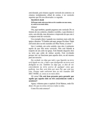 está dizendo, pois tiramos aquele versículo do contexto e o
citamos isoladamente; afinal de contas, é no versículo
seguinte que Ele nos dá a razão e o segredo.
   MATEUS 18.20
   20 Porque onde estiverem dois ou três reunidos em meu nome,
   aí, estou eu no meio deles.
    Aleluia!
    Ora, aqui também, quando pegamos este versículo 20 e o
tiramos do seu contexto, citando-o sozinho, o que dizemos é
certo, sem dúvida, mas deixamos a impressão de que este é
o impacto total do versículo.
    Um exemplo disto é quando nos reunimos num culto da
igreja e dizemos: "O Senhor está aqui, porque Ele disse: 'Onde
estiverem dois ou três reunidos em Meu Nome, aí estou' ".
    Isto é verdade, em certo sentido, mas não é realmente
aquilo de que fala neste versículo. Não está falando a
respeito de um culto na igreja. Está falando daqueles dois
na terra que estão de mútuo acordo. Está revelando
porque isto vai funcionar para aqueles dois, ou até mesmo
para um terceiro.
    Em verdade vos digo que tudo o que ligardes na terra
será ligado no céu, e tudo o que desligardes na terra será
desligado no céu. Também vos digo que, se dois de vós
concordarem na terra acerca de qualquer coisa que
pedirem, isso lhes será feito por meu Pai, que está nos
céus, Porque onde estiverem dois ou três reunidos EM
MEU NOME, aí, estou eu no meio deles.
    Ali estou! Ele está bem presente para garantir que
aquilo que aqueles dois ou três concordarem venha a
acontecer!
    Agora, voltemos para o capítulo 28 de Mateus, onde Ele
disse: Eis que eu estou convosco todos os dias.
    Como Ele está conosco?
 