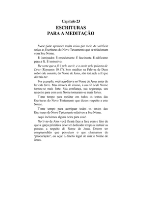 Capítulo 23
             ESCRITURAS
          PARA A MEDITAÇÃO

    Você pode aprender muita coisa por meio de verificar
todas as Escrituras do Novo Testamento que se relacionam
com Seu Nome.
    É iluminador. É emocionante. É fascinante. É edificante
para a fé. É instrutivo.
   De sorte que a fé é pelo ouvir, e o ouvir pela palavra de
Deus (Romanos 10.17). Sem meditar na Palavra de Deus
sobre este assunto, do Nome de Jesus, não terá nele a fé que
deveria ter.
   Por exemplo, você acreditava no Nome de Jesus antes de
ler este livro. Mas através do ensino, a sua fé neste Nome
tornou-se mais forte. Sua confiança, sua segurança, seu
respeito para com este Nome tornaram-se mais fortes.
   Tome tempo para meditar em todos os textos das
Escrituras do Novo Testamento que dizem respeito a este
Nome.
   Tome tempo para averiguar todos os textos das
Escrituras do Novo Testamento relativos a Seu Nome.
   Aqui incluímos alguns deles para você.
   No livro de Atos você ficará face a face com o fato de
que a igreja primitiva deve ter dedicado tempo a instruir as
pessoas a respeito do Nome de Jesus. Devem ter
compreendido que possuíam o que chamamos de
"procuração", ou seja: o direito legal de usar o Nome de
Jesus.
 