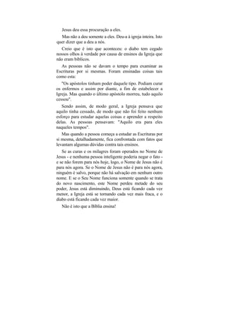 Jesus deu essa procuração a eles.
   Mas não a deu somente a eles. Deu-a à igreja inteira. Isto
quer dizer que a deu a nós.
  Creio que é isto que aconteceu: o diabo tem cegado
nossos olhos à verdade por causa de ensinos da Igreja que
não eram bíblicos.
  As pessoas não se davam o tempo para examinar as
Escrituras por si mesmas. Foram ensinadas coisas tais
como esta:
   "Os apóstolos tinham poder daquele tipo. Podiam curar
os enfermos e assim por diante, a fim de estabelecer a
Igreja. Mas quando o último apóstolo morreu, tudo aquilo
cessou".
   Sendo assim, de modo geral, a Igreja pensava que
aquilo tinha cessado, de modo que não foi feito nenhum
esforço para estudar aquelas coisas e aprender a respeito
delas. As pessoas pensavam: "Aquilo era para eles
naqueles tempos".
   Mas quando a pessoa começa a estudar as Escrituras por
si mesma, detalhadamente, fica confrontada com fatos que
levantam algumas dúvidas contra tais ensinos.
   Se as curas e os milagres foram operados no Nome de
Jesus - e nenhuma pessoa inteligente poderia negar o fato -
e se não forem para nós hoje, logo, o Nome de Jesus não é
para nós agora. Se o Nome de Jesus não é para nós agora,
ninguém é salvo, porque não há salvação em nenhum outro
nome. E se o Seu Nome funciona somente quando se trata
do novo nascimento, este Nome perdeu metade do seu
poder, Jesus está diminuindo, Deus está ficando cada vez
menor, a Igreja está se tornando cada vez mais fraca, e o
diabo está ficando cada vez maior.
  Não é isto que a Bíblia ensina!
 