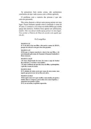 Se pensarmos bem nestas coisas, não aceitaremos
conclusões do tipo: tudo cessou com o último apóstolo.
   O problema com a maioria das pessoas é que não
estavam pensando.
   Não estou disposto a deixar outra pessoa pensar em meu
lugar. Pensei bastante quando estava confinado à cama há
45 anos. E comecei a ver coisas na minha Bíblia que minha
igreja não ensinava. Embora fosse apenas um adolescente,
resolvi: Não vou deixar minha igreja pensar no meu lugar,
Vou aceitar a Palavra de Deus de acordo com aquilo que
ela diz.

                        Os Evangelhos

  MATEUS 1.21
  21 E ela dará à luz um filho, e lhe porás o nome de JESUS,
  porque ele salvará o seu povo dos seus pecados.
  MATEUS 1.23
  23 Eis que a virgem conceberá e dará à luz um filho, e ele
  será chamado pelo nome de Emanuel. (Emanuel traduzido é:
  Deus conosco).
  MATEUS 1.24,25
  24E José, despertando do sono, fez como o anjo do Senhor
  lhe ordenara, e recebeu a sua mulher,
  25E não a conheceu até que deu à luz seu filho, o primogênito;
  e pôs-lhe o nome de Jesus.
  MATEUS 10.22
  22 E odiados de todos sereis por causa do meu nome; mas
  aquele que perseverar até ao fim será salvo.
  MATEUS 12.18,21
  18 Eis aqui o meu servo que escolhi, o meu amado, em quem a
  minha alma se compraz; porei sobre ele o meu Espírito, e
  anunciará aos gentios o juízo.
  21 E, no seu nome, os gentios esperarão.
 