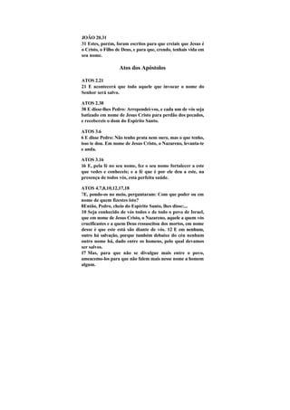 JOÃO 20.31
31 Estes, porém, foram escritos para que creiais que Jesus é
o Cristo, o Filho de Deus, e para que, crendo, tenhais vida em
seu nome.

                   Atos dos Apóstolos

ATOS 2.21
21 E acontecerá que todo aquele que invocar o nome do
Senhor será salvo.

ATOS 2.38
38 E disse-lhes Pedro: Arrependei-vos, e cada um de vós seja
batizado em nome de Jesus Cristo para perdão dos pecados,
e recebereis o dom do Espírito Santo.

ATOS 3.6
6 E disse Pedro: Não tenho prata nem ouro, mas o que tenho,
isso te dou. Em nome de Jesus Cristo, o Nazareno, levanta-te
e anda.

ATOS 3.16
16 E, pela fé no seu nome, fez o seu nome fortalecer a este
que vedes e conheceis; e a fé que é por ele deu a este, na
presença de todos vós, esta perfeita saúde.

ATOS 4.7,8,10,12,17,18
7E, pondo-os no meio, perguntaram: Com que poder ou em
nome de quem fizestes isto?
8Então, Pedro, cheio do Espírito Santo, lhes disse:...
10 Seja conhecido de vós todos e de todo o povo de Israel,
que em nome de Jesus Cristo, o Nazareno, aquele a quem vós
crucificastes e a quem Deus ressuscitou dos mortos, em nome
desse é que este está são diante de vós. 12 E em nenhum,
outro há salvação, porque também debaixo do céu nenhum
outro nome há, dado entre os homens, pelo qual devamos
ser salvos.
17 Mas, para que não se divulgue mais entre o povo,
ameacemo-los para que não falem mais nesse nome a homem
algum.
 