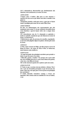 18 E, chamando-os, disseram-lhes que absolutamente não
falassem, nem ensinassem, no nome de Jesus.
ATOS 4.29,30
29Agora, pois, ó Senhor, olha para as suas ameaças e
concede aos teus servos que falem com toda a ousadia a tua
palavra;
30Enquanto estendes a mão para curar, e para que se façam
sinais e prodígios pelo nome do teu santo Filho Jesus.
ATOS 5.28,40,41
28 Não vos admoestamos nós expressamente que não
ensinásseis nesse nome? E eis que enchestes Jerusalém dessa
vossa doutrina e quereis lançar sobre nós o sangue desse
homem.
40E concordaram com ele. E, chamando os apóstolos e
tendo-os açoitado, mandaram que não falassem no nome de
Jesus e os deixaram ir.
41Retiraram-se, pois, da presença do conselho, regozijando-
se de terem sido julgados dignos de padecer afronta pelo nome
de Jesus.
ATOS 8.12
12 Mas, como cressem em Filipe, que lhes pregava acerca do
Reino de Deus e do nome de Jesus Cristo, se batizavam,
tanto homens como mulheres.
ATOS 9.14-16
14E aqui tem poder dos principais sacerdotes para prender a
todos os que invocam o teu nome.
15Disse-lhe, porém, o Senhor: Vai, porque este é para mim
um vaso escolhido para levar o meu nome diante dos gentios,
e dos reis, e dos filhos de Israel.
16E eu lhe mostrarei quanto deve padecer pelo meu nome.
ATOS 9.21,27,29
21 Todos os que o ouviam estavam atônitos e diziam: Não é
este o que em Jerusalém perseguia os que invocavam este
nome e para isso veio aqui, para os levar presos aos principais
dos sacerdotes?
27 Então, Barnabé, tomando-o consigo, o trouxe aos
apóstolos e lhes contou como no caminho ele vira ao Senhor,
e este
 