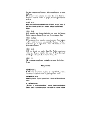 lhe falara, e como em Damasco falara ousadamente no nome
de Jesus.
29 E falava ousadamente no nome de Jesus. Falava e
disputava também contra os gregos, mas eles procuravam
matá-lo.
ATOS 10.43
43 A este dão testemunho todos os profetas, de que todos os
que nele crêem receberão o perdão dos pecados pelo seu
nome.
ATOS 10.48
48 E mandou que fossem batizados em nome do Senhor.
Então, rogaram-lhe que ficasse com eles por alguns dias.
ATOS 15.25,26
25Pareceu-nos bem, reunidos concordemente, eleger alguns
varões e enviá-los com os nossos amados Barnabé e Paulo.
26Homens que já expuseram a vida pelo nome de nosso
Senhor Jesus Cristo.

ATOS 16.18
18 E isto fez ela por muitos dias. Mas Paulo, perturbado,
voltou-se e disse ao espírito: Em nome de Jesus Cristo, te
mando que saias dela. E, na mesma hora, saiu.

ATOS 19.5
5 E os que ouviram foram batizados em nome do Senhor
Jesus.

                      As Epístolas

ROMANOS 1.5
5 Pelo qual recebemos a graça e o apostolado, para a
obediência da fé entre todas as gentes pelo seu nome.
ROMANOS 10.13
13 Porque todo aquele que invocar o nome do Senhor será
salvo.
1CORÍNTIOS 1.2
2À igreja de Deus que está em Corinto, aos santificados em
Cristo Jesus, chamados santos, com todos os que em todo o
 