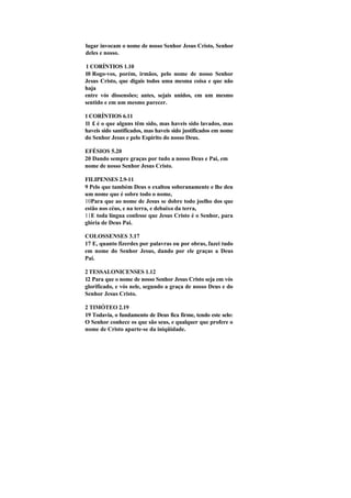 lugar invocam o nome de nosso Senhor Jesus Cristo, Senhor
deles e nosso.

1 CORÍNTIOS 1.10
10 Rogo-vos, porém, irmãos, pelo nome de nosso Senhor
Jesus Cristo, que digais todos uma mesma coisa e que não
haja
entre vós dissensões; antes, sejais unidos, em um mesmo
sentido e em um mesmo parecer.

1 CORÍNTIOS 6.11
11 £ é o que alguns têm sido, mas haveis sido lavados, mas
haveis sido santífícados, mas haveis sido justificados em nome
do Senhor Jesus e pelo Espírito do nosso Deus.

EFÉSIOS 5.20
20 Dando sempre graças por tudo a nosso Deus e Pai, em
nome de nosso Senhor Jesus Cristo.

FILIPENSES 2.9-11
9 Pelo que também Deus o exaltou soberanamente e lhe deu
um nome que é sobre todo o nome,
10Para que ao nome de Jesus se dobre todo joelho dos que
estão nos céus, e na terra, e debaixo da terra,
11E toda língua confesse que Jesus Cristo é o Senhor, para
glória de Deus Pai.

COLOSSENSES 3.17
17 E, quanto fizerdes por palavras ou por obras, fazei tudo
em nome do Senhor Jesus, dando por ele graças a Deus
Pai.

2 TESSALONICENSES 1.12
12 Para que o nome de nosso Senhor Jesus Cristo seja em vós
glorifícado, e vós nele, segundo a graça de nosso Deus e do
Senhor Jesus Cristo.

2 TIMÓTEO 2.19
19 Todavia, o fundamento de Deus fica firme, tendo este selo:
O Senhor conhece os que são seus, e qualquer que profere o
nome de Cristo aparte-se da iniqüidade.
 