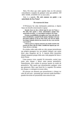 Bem, Ele disse que onde aquelas duas ou três pessoas
 concordarem a respeito de qualquer coisa que pedirem: EM
 MEU NOME, AÍ ESTOU EU no meio deles.
   Este é o segredo. Ele está conosco no poder e na
 autoridade do Seu Nome!

                     Os recursos de Jesus

  E.W.Kenyon faz estas declarações poderosas, e depois
lança um desafio emocionante à igreja:
     Quando Jesus nos deu o direito legal de usar este Nome, o
  Pai sabia tudo quanto o Nome subentenderia quando fosse
  sussurrado na oração... e é a Sua alegria reconhecer este Nome.
     Portanto, as possibilidades abrangidas neste Nome estão além do
  nosso entendimento, e quando Ele diz à igreja: 'Qualquer coisa que
  porventura pedirem ao Pai em Meu Nome', Ele está nos dando
  um cheque assinado cobrável aos recursos do céu, e nos convida
  a preenchê-lo.
     Valeria a pena se a Igreja começasse um estudo exaustivo dos
  recursos de Jesus a fim de avaliar a medida das riquezas que este
  Nome oferece a ela hoje.
   Os cristãos estão onde estão na vida, porque preencheram
sua própria passagem (ou seu próprio cheque), por assim
dizer, para chegarem até lá. A maioria deles preencheu
cheques pequenos porque tinha uma visão pequena de Jesus e
deste Nome.
   Umas poucas vezes, quando foi necessário, assinei meu
nome num cheque e deixei outra pessoa preenchê-lo.
Naturalmente, dava ordens às pessoas quanto ao modo de
preenchê-lo. Não queria que preenchessem qualquer coisa
que quisessem. Mas o que Jesus fez é o seguinte: Ele assinou
um cheque e o entregou às nossas mãos.
  Há pessoas em demasia que preencheram o cheque no
valor de mil reais - pensando que estavam sendo humildes -
quando deveriam ter preenchido uma soma de cem
 