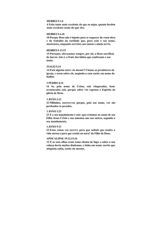 HEBREUS 1.4
4 Feito tanto mais excelente do que os anjos, quanto herdou
mais excelente nome do que eles.

HEBREUS 6.10
10 Porque Deus não é injusto para se esquecer da vossa obra
e do trabalho da caridade que, para com o seu nome,
mostrastes, enquanto servistes aos santos e ainda servis.

HEBREUS 13.15
15 Portanto, ofereçamos sempre, por ele, a Deus sacrifício
de louvor, isto é, o fruto dos lábios que confessam o seu
nome.

TIAGO 5.14
14 Está alguém entre vós doente? Chame os presbíteros da
igreja, e orem sobre ele, ungindo-o com azeite em nome do
Senhor.

1 PEDRO 4.14
14 Se, pelo nome de Cristo, sois vituperados, bem-
aventurados sois, porque sobre vós repousa o Espírito da
glória de Deus.

1 JOÃO 2.12
12 Filhinhos, escrevo-vos porque, pelo seu nome, vos são
perdoados os pecados.
1 JOÃO 3.23
23 E o seu mandamento é este: que creiamos no nome de seu
Filho Jesus Cristo e nos amemos uns aos outros, segundo o
seu mandamento.
1 JOÃO 5.13
13 Estas coisas vos escrevi, para que saibais que tendes a
vida eterna e para que creiais no nora? do Filho de Deus.
APOCALIPSE 19.12,13,16
12 E os seus olhos eram como chama de fogo; e sobre a sua
cabeça havia muitos diademas; e tinha um nome escrito que
ninguém sabia, senão ele mesmo.
 