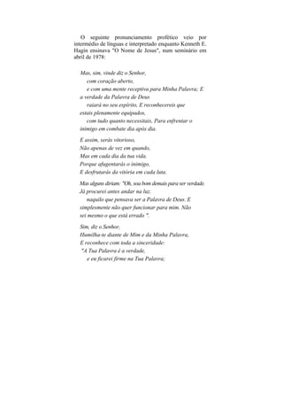 O seguinte pronunciamento profético veio por
intermédio de línguas e interpretado enquanto Kenneth E.
Hagin ensinava "O Nome de Jesus", num seminário em
abril de 1978:

  Mas, sim, vinde diz o Senhor,
     com coração aberto,
     e com uma mente receptiva para Minha Palavra; E
  a verdade da Palavra de Deus
     raiará no seu espírito, E reconhecereis que
  estais plenamente equipados,
     com tudo quanto necessitais, Para enfrentar o
  inimigo em combate dia após dia.
  E assim, serás vitorioso,
  Não apenas de vez em quando,
  Mas em cada dia da tua vida.
  Porque afugentarás o inimigo,
  E desfrutarás da vitória em cada luta.
  Mas alguns diriam: "Oh, soa bom demais para ser verdade.
  Já procurei antes andar na luz.
     naquilo que pensava ser a Palavra de Deus. E
  simplesmente não quer funcionar para mim. Não
  sei mesmo o que está errado ".
  Sim, diz o Senhor,
  Humilha-te diante de Mim e da Minha Palavra,
  E reconhece com toda a sinceridade:
  "A Tua Palavra é a verdade,
     e eu ficarei firme na Tua Palavra;
 