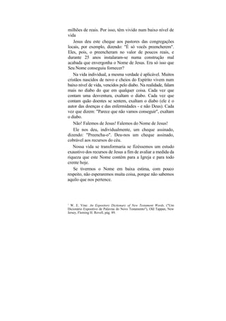 milhões de reais. Por isso, têm vivido num baixo nível de
vida
   Jesus deu este cheque aos pastores das congregações
locais, por exemplo, dizendo: "É só vocês preencherem".
Eles, pois, o preencheram no valor de poucos reais, e
durante 25 anos instalaram-se numa construção mal
acabada que envergonha o Nome de Jesus. Era só isso que
Seu Nome conseguiu fornecer?
   Na vida individual, a mesma verdade é aplicável. Muitos
cristãos nascidos de novo e cheios do Espírito vivem num
baixo nível de vida, vencidos pelo diabo. Na realidade, falam
mais no diabo do que em qualquer coisa. Cada vez que
contam uma desventura, exaltam o diabo. Cada vez que
contam quão doentes se sentem, exaltam o diabo (ele é o
autor das doenças e das enfermidades - e não Deus). Cada
vez que dizem: "Parece que não vamos conseguir", exaltam
o diabo.
   Não! Falemos de Jesus! Falemos do Nome de Jesus!
   Ele nos deu, individualmente, um cheque assinado,
dizendo: "Preencha-o". Deu-nos um cheque assinado,
cobrável aos recursos do céu.
   Nossa vida se transformaria se fizéssemos um estudo
exaustivo dos recursos de Jesus a fim de avaliar a medida da
riqueza que este Nome contém para a Igreja e para todo
crente hoje.
   Se tivermos o Nome em baixa estima, com pouco
respeito, não esperaremos muita coisa, porque não sabemos
aquilo que nos pertence.




1
  W. E. Vine: An Expository Dictionary of New Testament Words, ("Um
Dicionário Expositivo de Palavras do Novo Testamento"), Old Tappan, New
Jersey, Fleming H. Revell, pág. 89.
 
