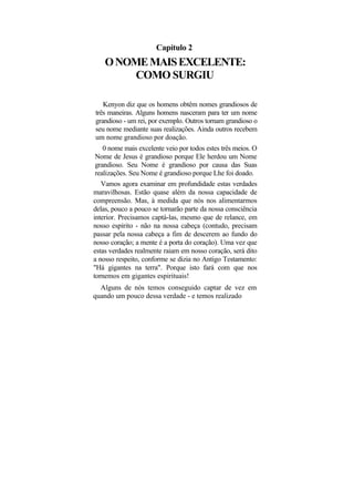Capítulo 2
    O NOME MAIS EXCELENTE:
         COMO SURGIU

   Kenyon diz que os homens obtêm nomes grandiosos de
três maneiras. Alguns homens nasceram para ter um nome
grandioso - um rei, por exemplo. Outros tornam grandioso o
seu nome mediante suas realizações. Ainda outros recebem
um nome grandioso por doação.
    0 nome mais excelente veio por todos estes três meios. O
 Nome de Jesus é grandioso porque Ele herdou um Nome
 grandioso. Seu Nome é grandioso por causa das Suas
 realizações. Seu Nome é grandioso porque Lhe foi doado.
   Vamos agora examinar em profundidade estas verdades
maravilhosas. Estão quase além da nossa capacidade de
compreensão. Mas, à medida que nós nos alimentarmos
delas, pouco a pouco se tornarão parte da nossa consciência
interior. Precisamos captá-las, mesmo que de relance, em
nosso espírito - não na nossa cabeça (contudo, precisam
passar pela nossa cabeça a fim de descerem ao fundo do
nosso coração; a mente é a porta do coração). Uma vez que
estas verdades realmente raiam em nosso coração, será dito
a nosso respeito, conforme se dizia no Antigo Testamento:
"Há gigantes na terra". Porque isto fará com que nos
tornemos em gigantes espirituais!
  Alguns de nós temos conseguido captar de vez em
quando um pouco dessa verdade - e temos realizado
 
