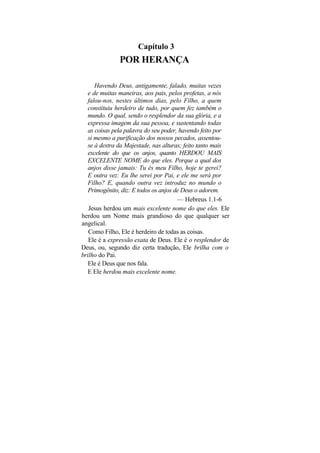 Capítulo 3
               POR HERANÇA

      Havendo Deus, antigamente, falado, muitas vezes
   e de muitas maneiras, aos pais, pelos profetas, a nós
   falou-nos, nestes últimos dias, pelo Filho, a quem
   constituiu herdeiro de tudo, por quem fez também o
   mundo. O qual, sendo o resplendor da sua glória, e a
   expressa imagem da sua pessoa, e sustentando todas
   as coisas pela palavra do seu poder, havendo feito por
   si mesmo a purificação dos nossos pecados, assentou-
   se à destra da Majestade, nas alturas; feito tanto mais
   excelente do que os anjos, quanto HERDOU MAIS
   EXCELENTE NOME do que eles. Porque a qual dos
   anjos disse jamais: Tu és meu Filho, hoje te gerei?
   E outra vez: Eu lhe serei por Pai, e ele me será por
   Filho? E, quando outra vez introduz no mundo o
   Primogênito, diz: E todos os anjos de Deus o adorem.
                                       — Hebreus 1.1-6
   Jesus herdou um mais excelente nome do que eles. Ele
herdou um Nome mais grandioso do que qualquer ser
angelical.
   Como Filho, Ele é herdeiro de todas as coisas.
   Ele é a expressão exata de Deus. Ele é o resplendor de
Deus, ou, segundo diz certa tradução, Ele brilha com o
brilho do Pai.
   Ele é Deus que nos fala.
   E Ele herdou mais excelente nome.
 
