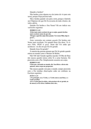 Quando o herdou?
   Não herdou coisa alguma no céu (antes de vir para esta
terra), porque Eleja possuía tudo.
   Não o herdou quando veio para a terra, porque a Epístola
aos Filipenses diz que Ele Se esvaziou de toda a honra e de
toda a glória.
   Quando Ele herdou o Seu Nome? Há um indício nos
versículos seguintes:
   HEBREUS 1.4,5
   4Feito tanto mais excelente do que os anjos, quanto herdou
   mais excelente nome do que eles.
   5Porque a qual dos anjos disse jamais: Tu és meu Filho, hoje te
   gerei?...
   Estes versículos nos contam quando Ele herdou este
Nome mais excelente. Foi quando Deus Lhe disse: Tu és
meu Filho, HOJE te gerei. Neste dia! Foi então que
aconteceu - no dia em que Ele foi gerado.
   Quando Jesus foi gerado?
   A maioria das pessoas pensam que Ele foi gerado quando
entrou no mundo como o Menino de Belém.
   Não! Oh! não! Gerado significa nascido. O Filho de Deus
não nasceu quando tomou sobre Si a carne humana. Ele
preexistia com o Pai. Simplesmente assumiu um corpo.
  HEBREUS 10.5
  5 Pelo que, entrando no mundo, diz: Sacrifício e oferta não
  quiseste, antes corpo me preparaste.
  Não nasceu quando veio para o mundo; sempre preexistia
com o Pai (minhas observações estão em colchetes na
Escritura seguinte).
  JOÃO 1.1,14
  1 No princípio, era o Verbo, e o Verbo estava com Deus, e o
  Verbo era Deus.
  14 E o Verbo [que já existia, e não precisava de ser gerado, ou
  de nascer] se fez carne e habitou entre nós...
 